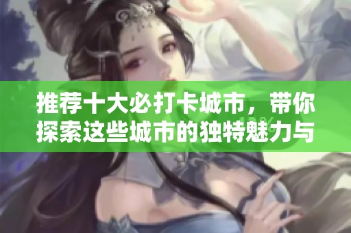 推荐十大必打卡城市，带你探索这些城市的独特魅力与风情