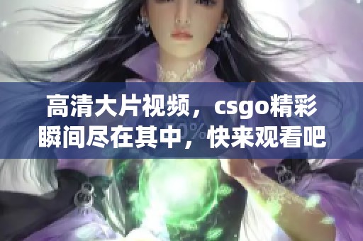 高清大片视频，csgo精彩瞬间尽在其中，快来观看吧！
