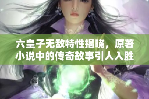 六皇子无敌特性揭晓，原著小说中的传奇故事引人入胜