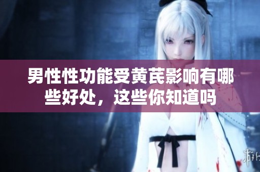男性性功能受黄芪影响有哪些好处，这些你知道吗