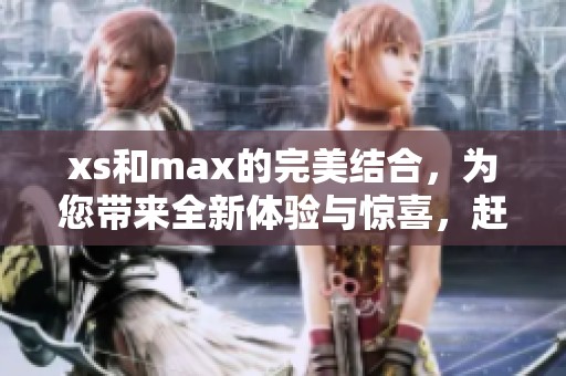 xs和max的完美结合，为您带来全新体验与惊喜，赶快来探索吧！