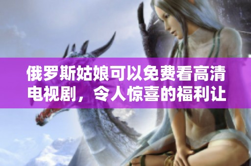 俄罗斯姑娘可以免费看高清电视剧，令人惊喜的福利让人心动不已