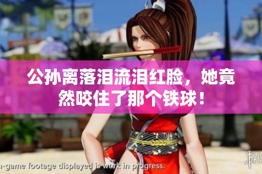 公孙离落泪流泪红脸，她竟然咬住了那个铁球！