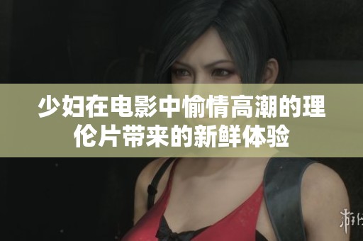 少妇在电影中愉情高潮的理伦片带来的新鲜体验