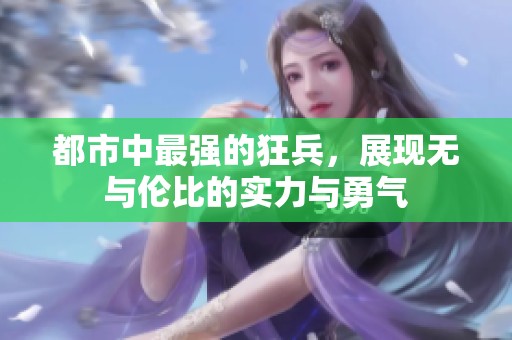 都市中最强的狂兵，展现无与伦比的实力与勇气
