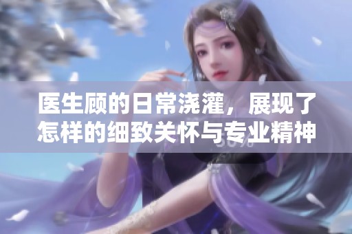 医生顾的日常浇灌，展现了怎样的细致关怀与专业精神呢