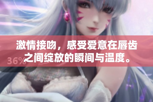 激情接吻，感受爱意在唇齿之间绽放的瞬间与温度。