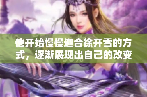 他开始慢慢迎合徐开雪的方式，逐渐展现出自己的改变与柔软一面