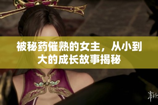 被秘药催熟的女主，从小到大的成长故事揭秘