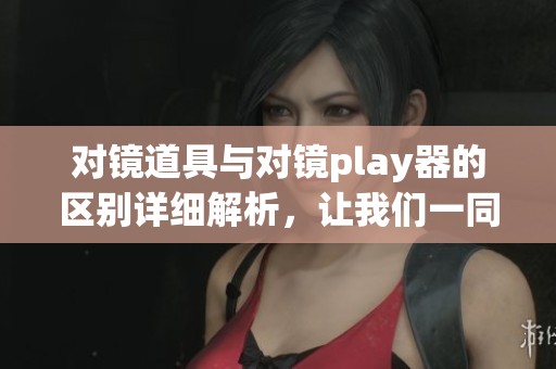 对镜道具与对镜play器的区别详细解析，让我们一同看看各自的特点。