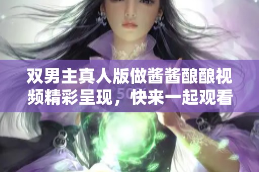 双男主真人版做酱酱酿酿视频精彩呈现，快来一起观看吧