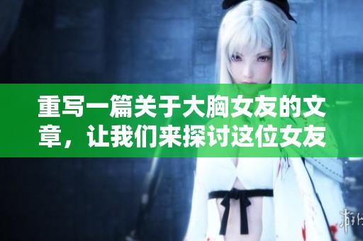 重写一篇关于大胸女友的文章，让我们来探讨这位女友的魅力与自信。