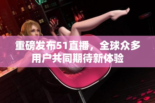 重磅发布51直播，全球众多用户共同期待新体验