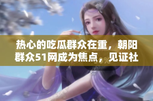热心的吃瓜群众在重，朝阳群众51网成为焦点，见证社会热点事件