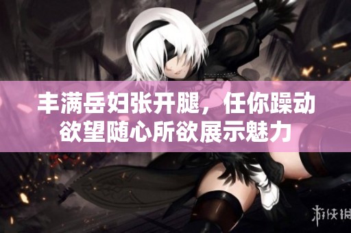 丰满岳妇张开腿，任你躁动欲望随心所欲展示魅力