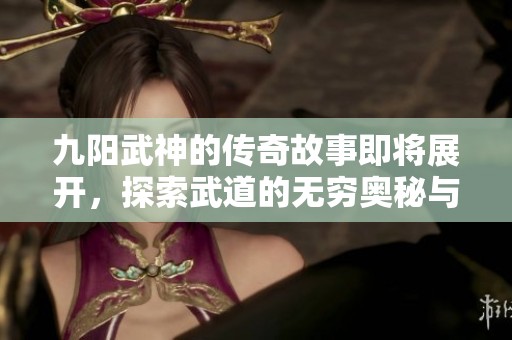 九阳武神的传奇故事即将展开，探索武道的无穷奥秘与挑战