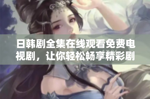 日韩剧全集在线观看免费电视剧，让你轻松畅享精彩剧情与感人故事