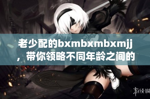 老少配的bxmbxmbxmjj，带你领略不同年龄之间的魅力对话与互动