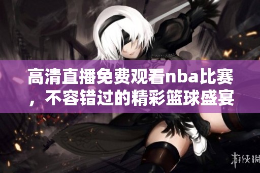 高清直播免费观看nba比赛，不容错过的精彩篮球盛宴！