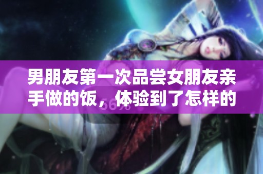 男朋友第一次品尝女朋友亲手做的饭，体验到了怎样的美味与心意呢