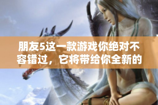 朋友5这一款游戏你绝对不容错过，它将带给你全新的体验与乐趣