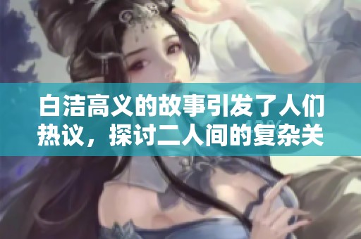 白洁高义的故事引发了人们热议，探讨二人间的复杂关系与情感纠葛
