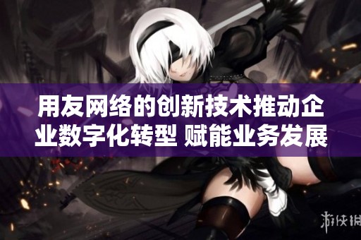 用友网络的创新技术推动企业数字化转型 赋能业务发展迈向新高度