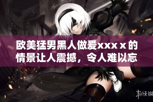 欧美猛男黑人做爰xxxⅹ的情景让人震撼，令人难以忘怀的体验！