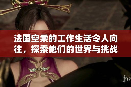 法国空乘的工作生活令人向往，探索他们的世界与挑战