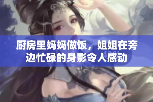 厨房里妈妈做饭，姐姐在旁边忙碌的身影令人感动