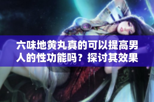 六味地黄丸真的可以提高男人的性功能吗？探讨其效果与科学依据