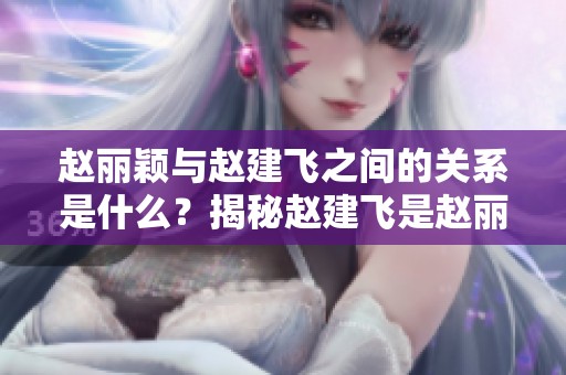 赵丽颖与赵建飞之间的关系是什么？揭秘赵建飞是赵丽颖的什么人