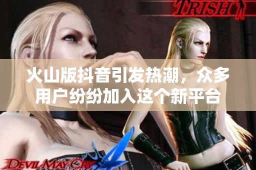 火山版抖音引发热潮，众多用户纷纷加入这个新平台