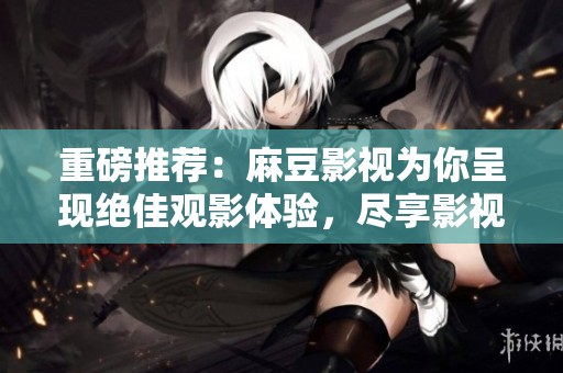 重磅推荐：麻豆影视为你呈现绝佳观影体验，尽享影视盛宴！