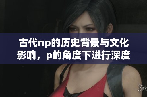 古代np的历史背景与文化影响，p的角度下进行深度解读与探讨
