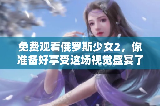 免费观看俄罗斯少女2，你准备好享受这场视觉盛宴了吗