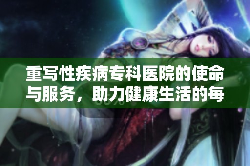 重写性疾病专科医院的使命与服务，助力健康生活的每一步