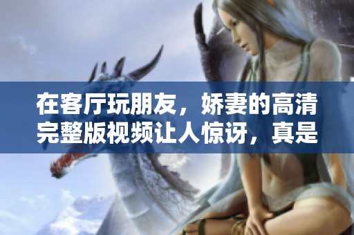 在客厅玩朋友，娇妻的高清完整版视频让人惊讶，真是不可思议！