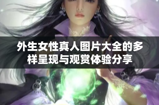 外生女性真人图片大全的多样呈现与观赏体验分享