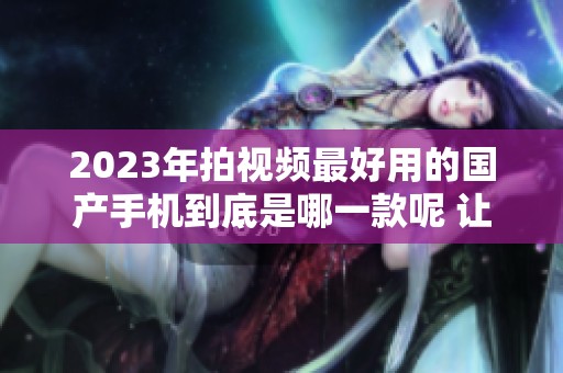 2023年拍视频最好用的国产手机到底是哪一款呢 让我们来一探究竟