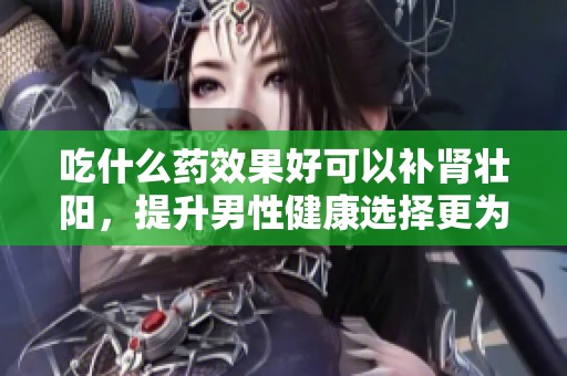 吃什么药效果好可以补肾壮阳，提升男性健康选择更为重要
