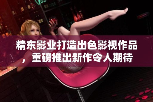 精东影业打造出色影视作品，重磅推出新作令人期待