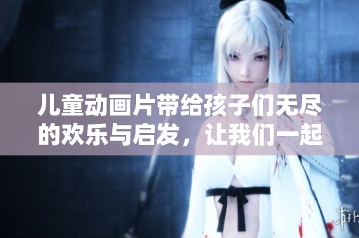 儿童动画片带给孩子们无尽的欢乐与启发，让我们一起探索它们的魅力吧