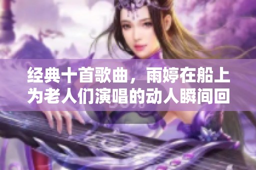 经典十首歌曲，雨婷在船上为老人们演唱的动人瞬间回顾