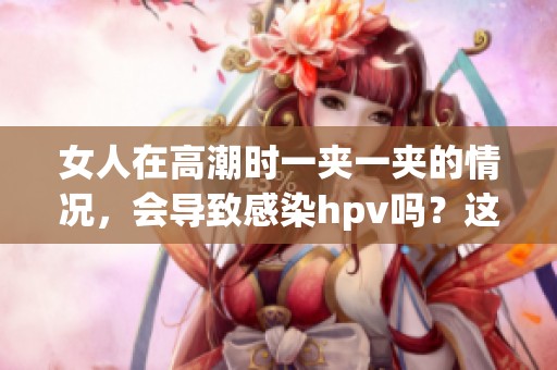 女人在高潮时一夹一夹的情况，会导致感染hpv吗？这个问题值得关注。