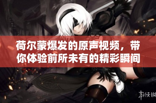 荷尔蒙爆发的原声视频，带你体验前所未有的精彩瞬间
