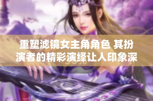 重塑滤镜女主角角色 其扮演者的精彩演绎让人印象深刻