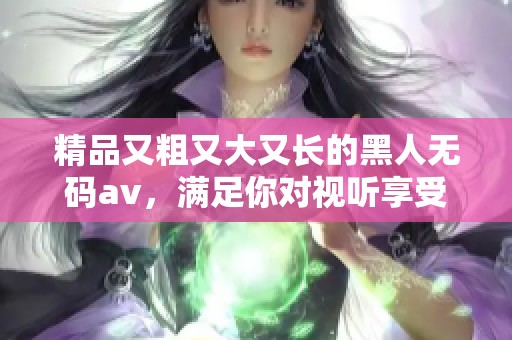 精品又粗又大又长的黑人****，满足你对视听享受的全部期待