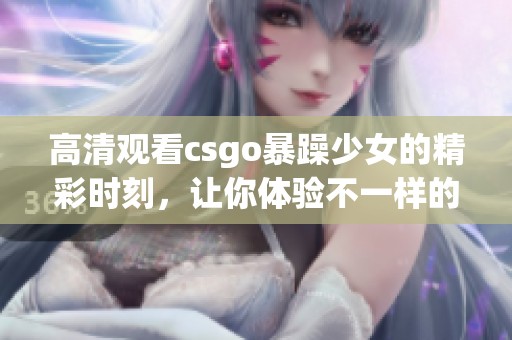 高清观看csgo暴躁少女的精彩时刻，让你体验不一样的游戏激情