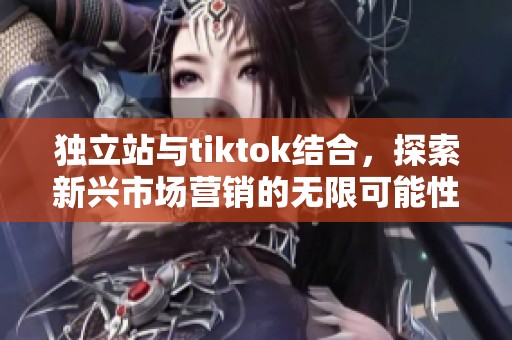 独立站与tiktok结合，探索新兴市场营销的无限可能性